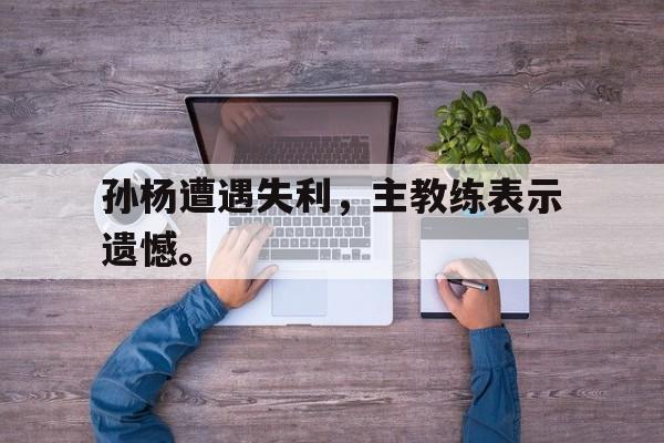 孙杨遭遇失利，主教练表示遗憾。