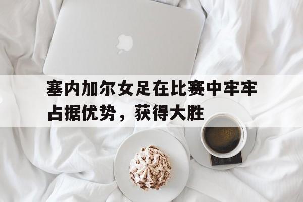 塞内加尔女足在比赛中牢牢占据优势，获得大胜